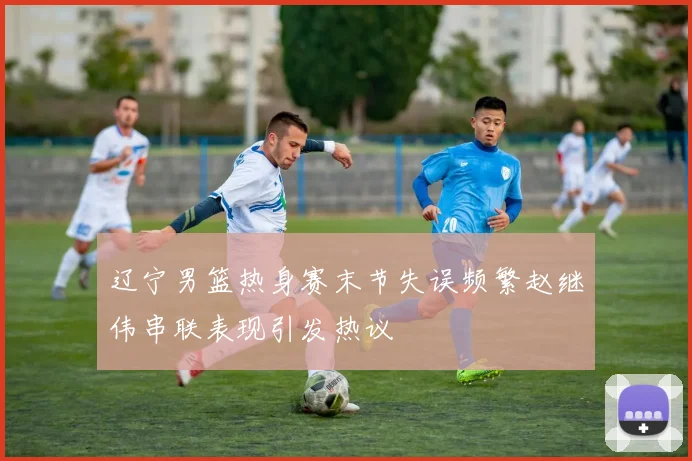 辽宁男篮热身赛末节失误频繁赵继伟串联表现引发热议